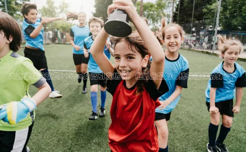熊猫体育视觉中国大连足球运动员195cm身高引发热议，他到底是如何练就这样的身高？