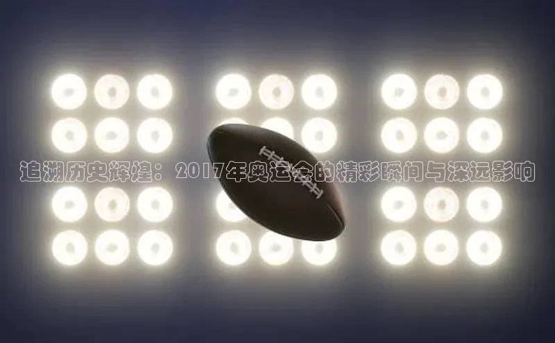 追溯历史辉煌：2017年奥运会的精彩瞬间与深远影响