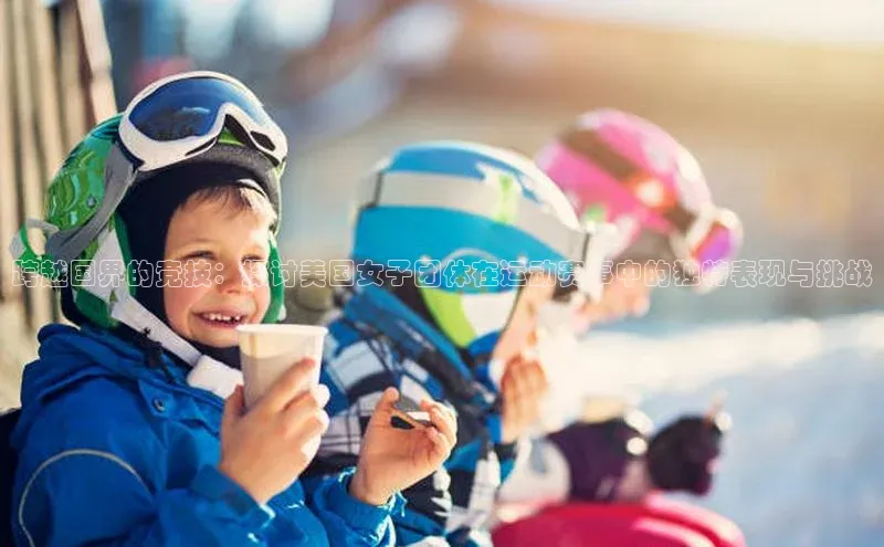 跨越国界的竞技：探讨美国女子团体在运动赛事中的独特表现与挑战