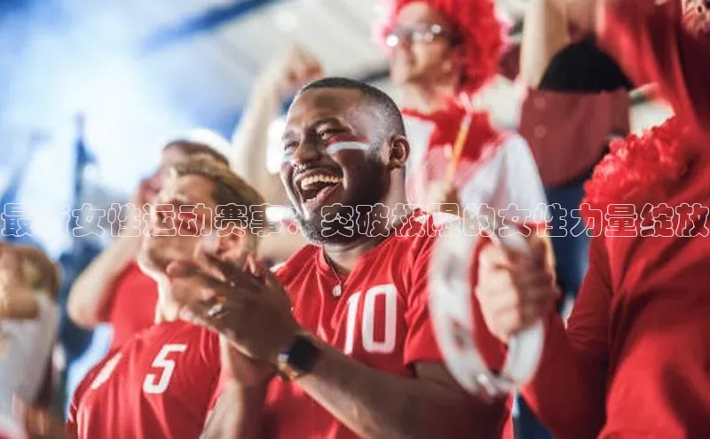 最新女性运动赛事：突破极限的女性力量绽放