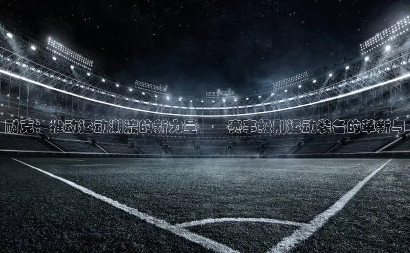 耐克：推动运动潮流的新力量——赛事级别运动装备的革新与