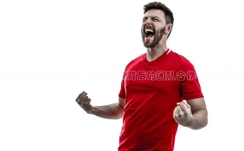 运动赛事中的专访：精彩瞬间背后的团队合作与拼搏精神