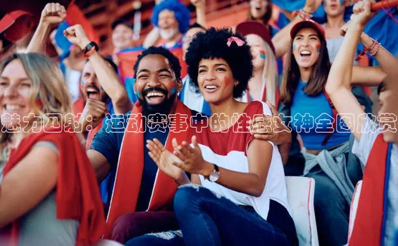 魅力四射：运动赛事中的性感女神全图欣赏